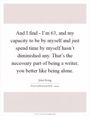 And I find - I’m 63, and my capacity to be by myself and just spend time by myself hasn’t diminished any. That’s the necessary part of being a writer, you better like being alone Picture Quote #1