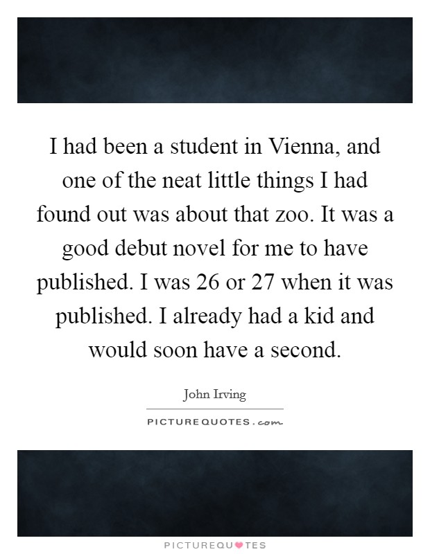 I had been a student in Vienna, and one of the neat little things I had found out was about that zoo. It was a good debut novel for me to have published. I was 26 or 27 when it was published. I already had a kid and would soon have a second Picture Quote #1