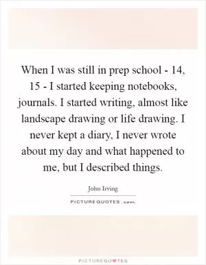 When I was still in prep school - 14, 15 - I started keeping notebooks, journals. I started writing, almost like landscape drawing or life drawing. I never kept a diary, I never wrote about my day and what happened to me, but I described things Picture Quote #1