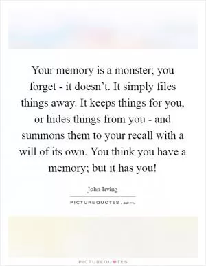 Your memory is a monster; you forget - it doesn’t. It simply files things away. It keeps things for you, or hides things from you - and summons them to your recall with a will of its own. You think you have a memory; but it has you! Picture Quote #1