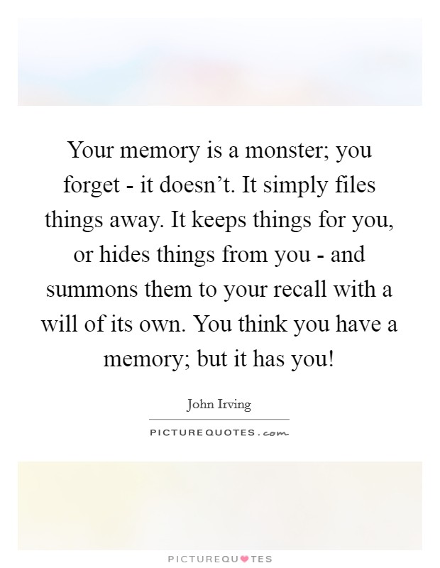 Your memory is a monster; you forget - it doesn't. It simply files things away. It keeps things for you, or hides things from you - and summons them to your recall with a will of its own. You think you have a memory; but it has you! Picture Quote #1