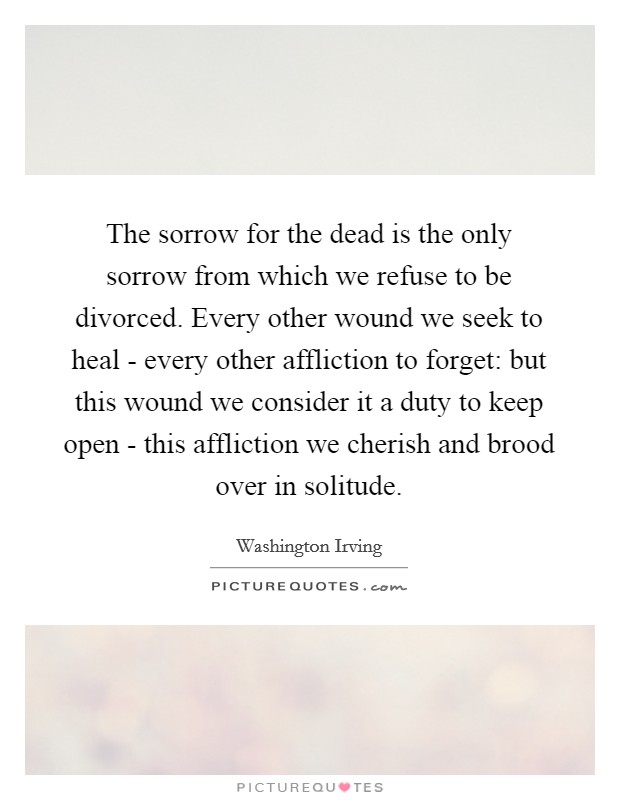 The sorrow for the dead is the only sorrow from which we refuse to be divorced. Every other wound we seek to heal - every other affliction to forget: but this wound we consider it a duty to keep open - this affliction we cherish and brood over in solitude Picture Quote #1