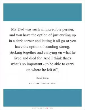 My Dad was such an incredible person, and you have the option of just curling up in a dark corner and letting it all go or you have the option of standing strong, sticking together and carrying on what he lived and died for. And I think that’s what’s so important - to be able to carry on where he left off Picture Quote #1