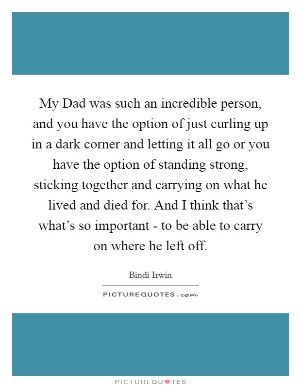 My Dad was such an incredible person, and you have the option of just curling up in a dark corner and letting it all go or you have the option of standing strong, sticking together and carrying on what he lived and died for. And I think that's what's so important - to be able to carry on where he left off Picture Quote #1