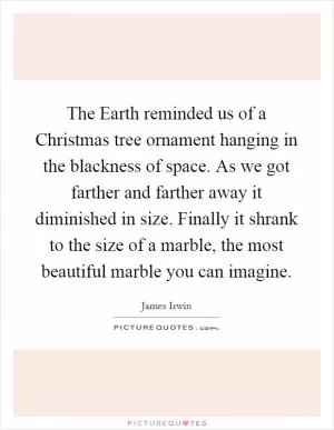 The Earth reminded us of a Christmas tree ornament hanging in the blackness of space. As we got farther and farther away it diminished in size. Finally it shrank to the size of a marble, the most beautiful marble you can imagine Picture Quote #1