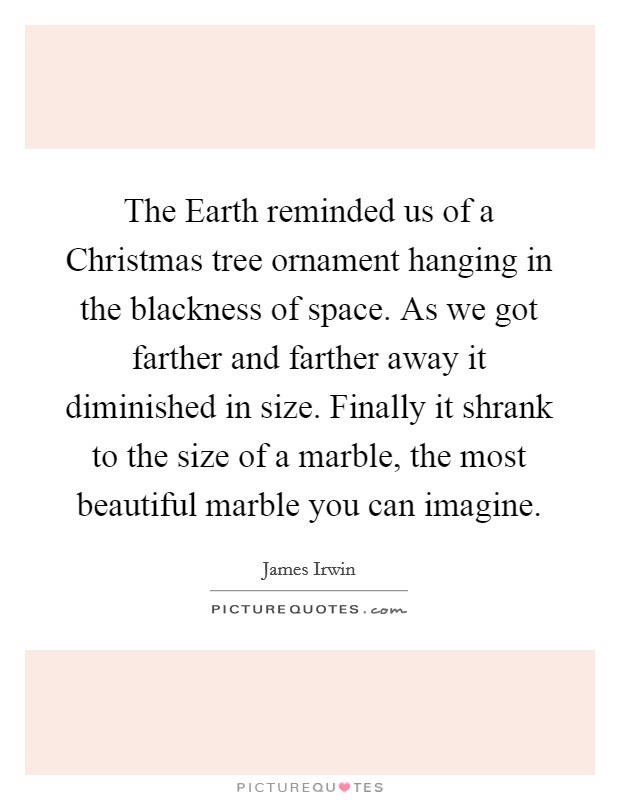 The Earth reminded us of a Christmas tree ornament hanging in the blackness of space. As we got farther and farther away it diminished in size. Finally it shrank to the size of a marble, the most beautiful marble you can imagine Picture Quote #1