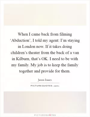 When I came back from filming ‘Abduction’, I told my agent: I’m staying in London now. If it takes doing children’s theater from the back of a van in Kilburn, that’s OK. I need to be with my family. My job is to keep the family together and provide for them Picture Quote #1