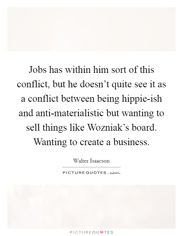 Jobs has within him sort of this conflict, but he doesn't quite see it as a conflict between being hippie-ish and anti-materialistic but wanting to sell things like Wozniak's board. Wanting to create a business Picture Quote #1