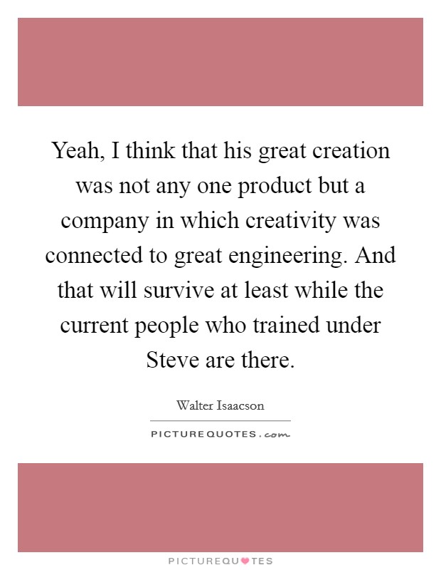 Yeah, I think that his great creation was not any one product but a company in which creativity was connected to great engineering. And that will survive at least while the current people who trained under Steve are there Picture Quote #1