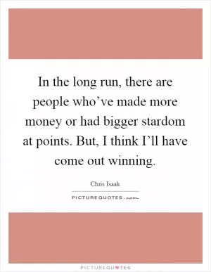 In the long run, there are people who’ve made more money or had bigger stardom at points. But, I think I’ll have come out winning Picture Quote #1