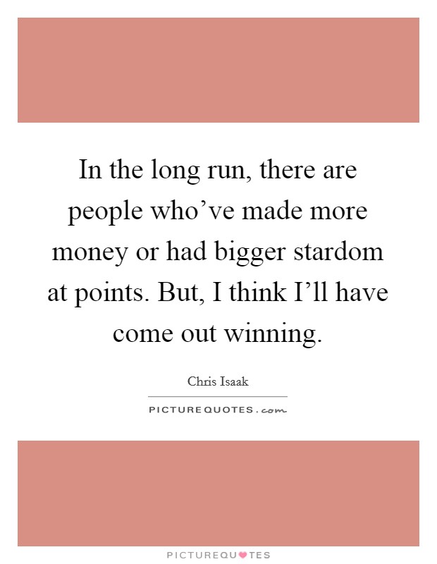 In the long run, there are people who've made more money or had bigger stardom at points. But, I think I'll have come out winning Picture Quote #1