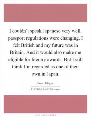 I couldn’t speak Japanese very well, passport regulations were changing, I felt British and my future was in Britain. And it would also make me eligible for literary awards. But I still think I’m regarded as one of their own in Japan Picture Quote #1