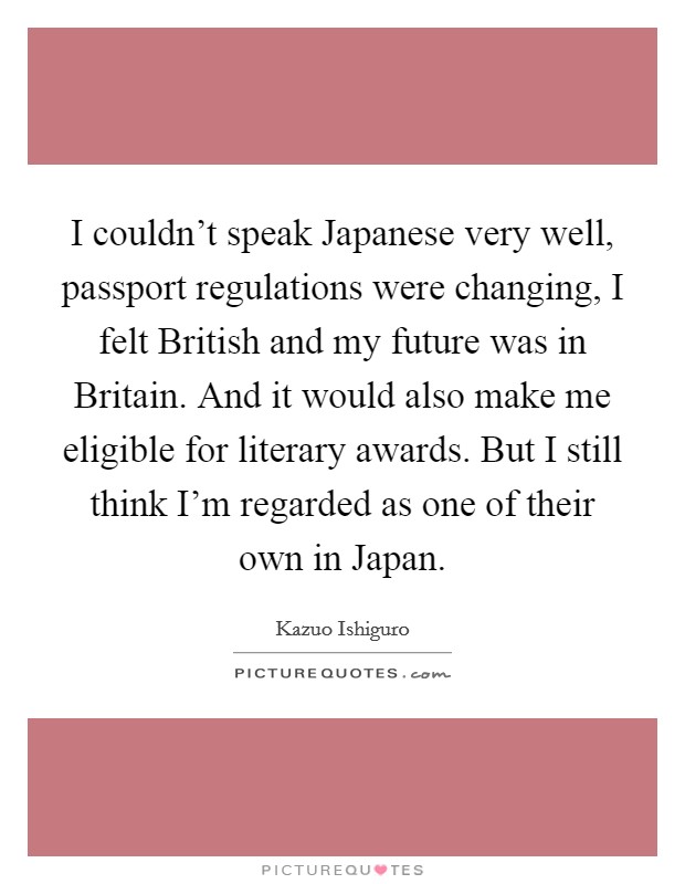 I couldn't speak Japanese very well, passport regulations were changing, I felt British and my future was in Britain. And it would also make me eligible for literary awards. But I still think I'm regarded as one of their own in Japan Picture Quote #1