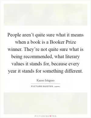 People aren’t quite sure what it means when a book is a Booker Prize winner. They’re not quite sure what is being recommended, what literary values it stands for, because every year it stands for something different Picture Quote #1