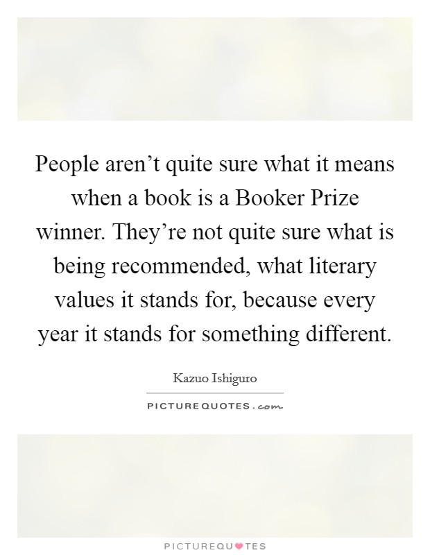 People aren't quite sure what it means when a book is a Booker Prize winner. They're not quite sure what is being recommended, what literary values it stands for, because every year it stands for something different Picture Quote #1