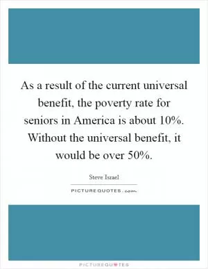 As a result of the current universal benefit, the poverty rate for seniors in America is about 10%. Without the universal benefit, it would be over 50% Picture Quote #1