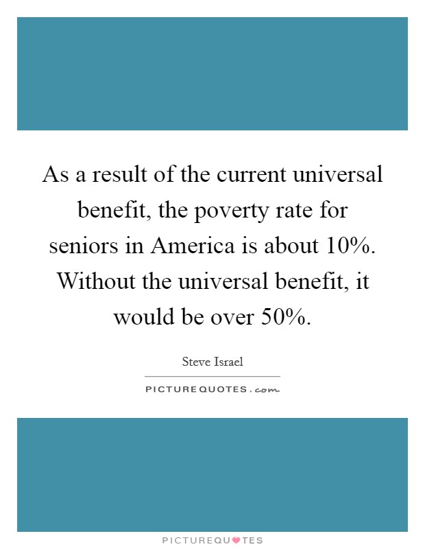 As a result of the current universal benefit, the poverty rate for seniors in America is about 10%. Without the universal benefit, it would be over 50% Picture Quote #1