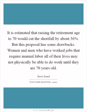 It is estimated that raising the retirement age to 70 would cut the shortfall by about 36%. But this proposal has some drawbacks. Women and men who have worked jobs that require manual labor all of their lives may not physically be able to do work until they are 70 years old Picture Quote #1