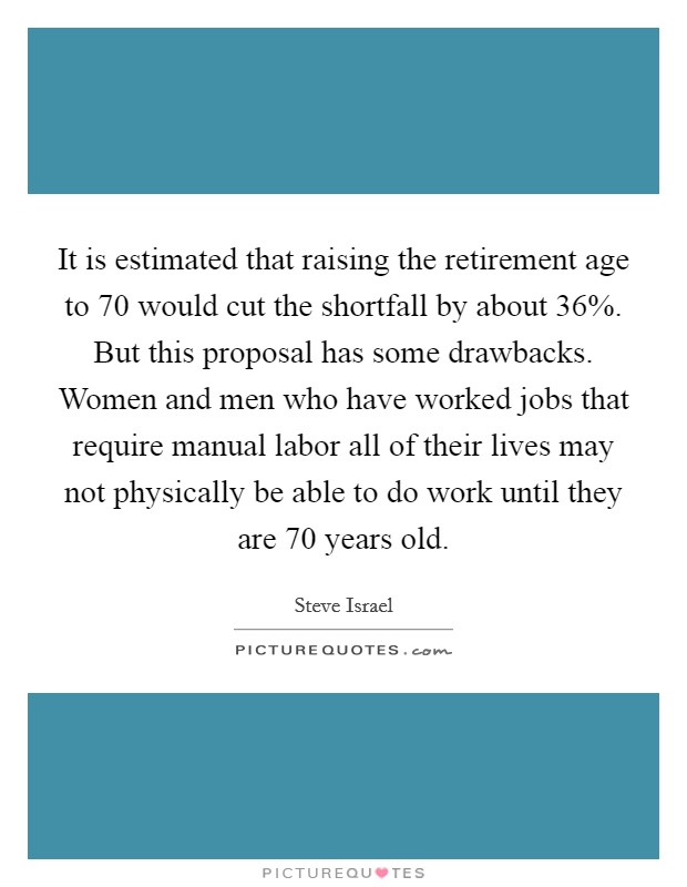 It is estimated that raising the retirement age to 70 would cut the shortfall by about 36%. But this proposal has some drawbacks. Women and men who have worked jobs that require manual labor all of their lives may not physically be able to do work until they are 70 years old Picture Quote #1