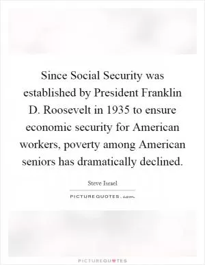 Since Social Security was established by President Franklin D. Roosevelt in 1935 to ensure economic security for American workers, poverty among American seniors has dramatically declined Picture Quote #1