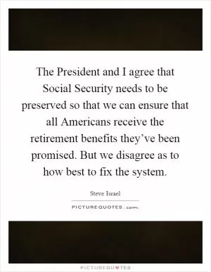 The President and I agree that Social Security needs to be preserved so that we can ensure that all Americans receive the retirement benefits they’ve been promised. But we disagree as to how best to fix the system Picture Quote #1