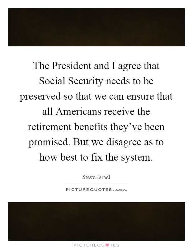 The President and I agree that Social Security needs to be preserved so that we can ensure that all Americans receive the retirement benefits they've been promised. But we disagree as to how best to fix the system Picture Quote #1
