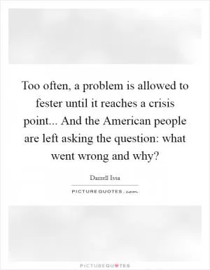 Too often, a problem is allowed to fester until it reaches a crisis point... And the American people are left asking the question: what went wrong and why? Picture Quote #1