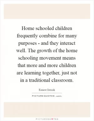 Home schooled children frequently combine for many purposes - and they interact well. The growth of the home schooling movement means that more and more children are learning together, just not in a traditional classroom Picture Quote #1