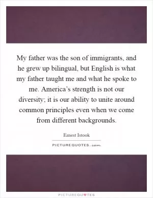 My father was the son of immigrants, and he grew up bilingual, but English is what my father taught me and what he spoke to me. America’s strength is not our diversity; it is our ability to unite around common principles even when we come from different backgrounds Picture Quote #1