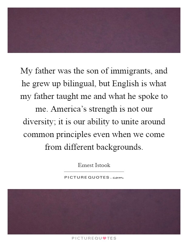 My father was the son of immigrants, and he grew up bilingual, but English is what my father taught me and what he spoke to me. America's strength is not our diversity; it is our ability to unite around common principles even when we come from different backgrounds Picture Quote #1