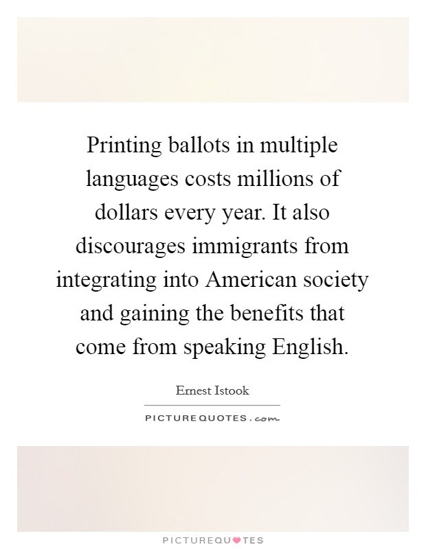 Printing ballots in multiple languages costs millions of dollars every year. It also discourages immigrants from integrating into American society and gaining the benefits that come from speaking English Picture Quote #1