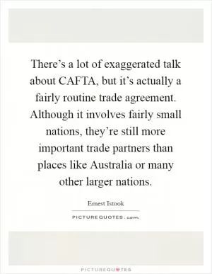 There’s a lot of exaggerated talk about CAFTA, but it’s actually a fairly routine trade agreement. Although it involves fairly small nations, they’re still more important trade partners than places like Australia or many other larger nations Picture Quote #1