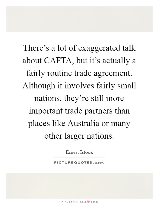 There's a lot of exaggerated talk about CAFTA, but it's actually a fairly routine trade agreement. Although it involves fairly small nations, they're still more important trade partners than places like Australia or many other larger nations Picture Quote #1