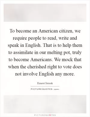 To become an American citizen, we require people to read, write and speak in English. That is to help them to assimilate in our melting pot, truly to become Americans. We mock that when the cherished right to vote does not involve English any more Picture Quote #1