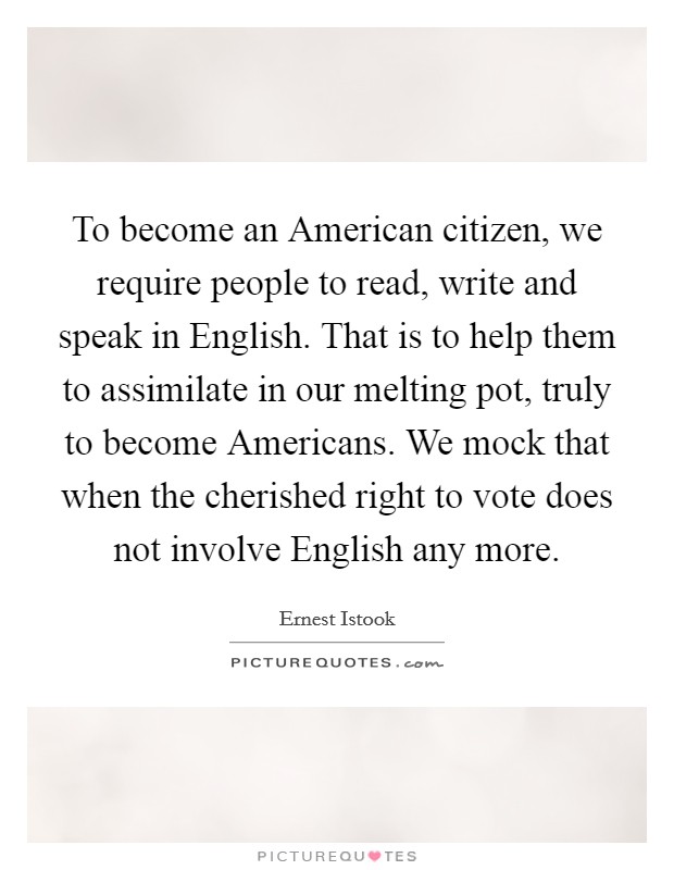 To become an American citizen, we require people to read, write and speak in English. That is to help them to assimilate in our melting pot, truly to become Americans. We mock that when the cherished right to vote does not involve English any more Picture Quote #1