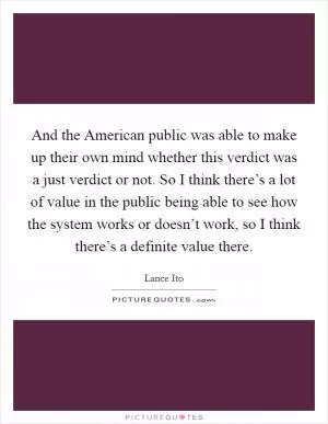 And the American public was able to make up their own mind whether this verdict was a just verdict or not. So I think there’s a lot of value in the public being able to see how the system works or doesn’t work, so I think there’s a definite value there Picture Quote #1