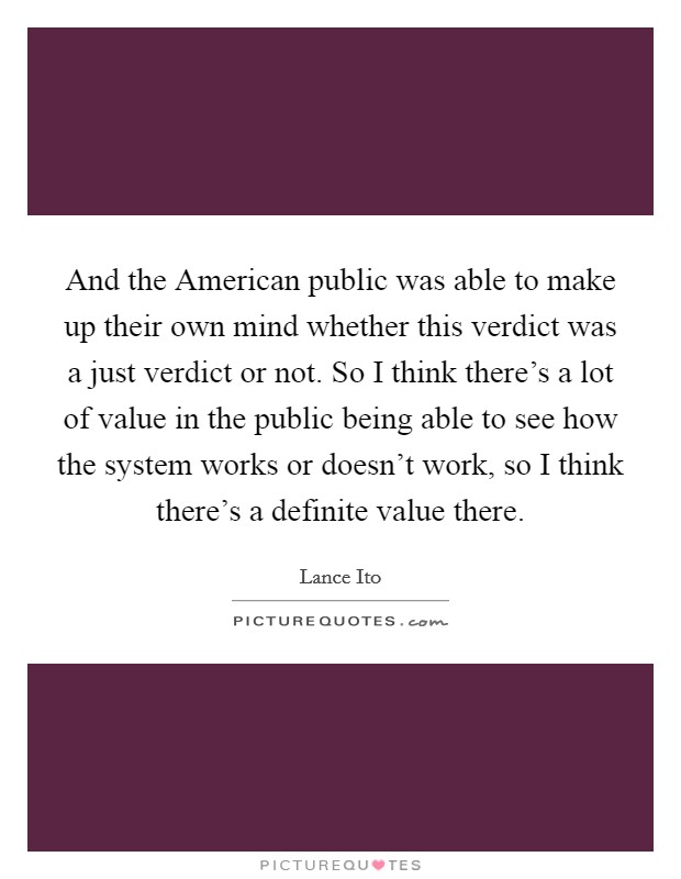 And the American public was able to make up their own mind whether this verdict was a just verdict or not. So I think there's a lot of value in the public being able to see how the system works or doesn't work, so I think there's a definite value there Picture Quote #1