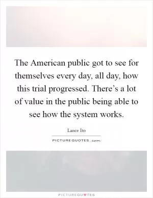 The American public got to see for themselves every day, all day, how this trial progressed. There’s a lot of value in the public being able to see how the system works Picture Quote #1