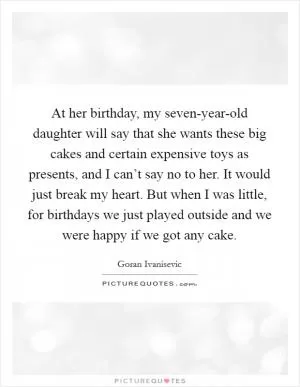 At her birthday, my seven-year-old daughter will say that she wants these big cakes and certain expensive toys as presents, and I can’t say no to her. It would just break my heart. But when I was little, for birthdays we just played outside and we were happy if we got any cake Picture Quote #1