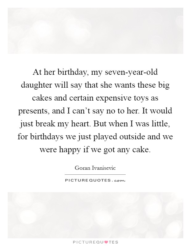 At her birthday, my seven-year-old daughter will say that she wants these big cakes and certain expensive toys as presents, and I can't say no to her. It would just break my heart. But when I was little, for birthdays we just played outside and we were happy if we got any cake Picture Quote #1