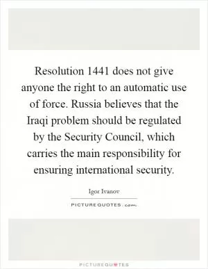 Resolution 1441 does not give anyone the right to an automatic use of force. Russia believes that the Iraqi problem should be regulated by the Security Council, which carries the main responsibility for ensuring international security Picture Quote #1