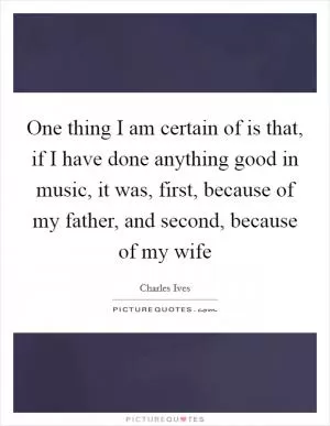 One thing I am certain of is that, if I have done anything good in music, it was, first, because of my father, and second, because of my wife Picture Quote #1