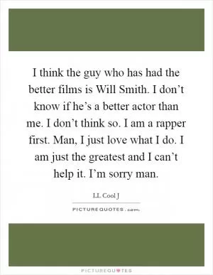 I think the guy who has had the better films is Will Smith. I don’t know if he’s a better actor than me. I don’t think so. I am a rapper first. Man, I just love what I do. I am just the greatest and I can’t help it. I’m sorry man Picture Quote #1
