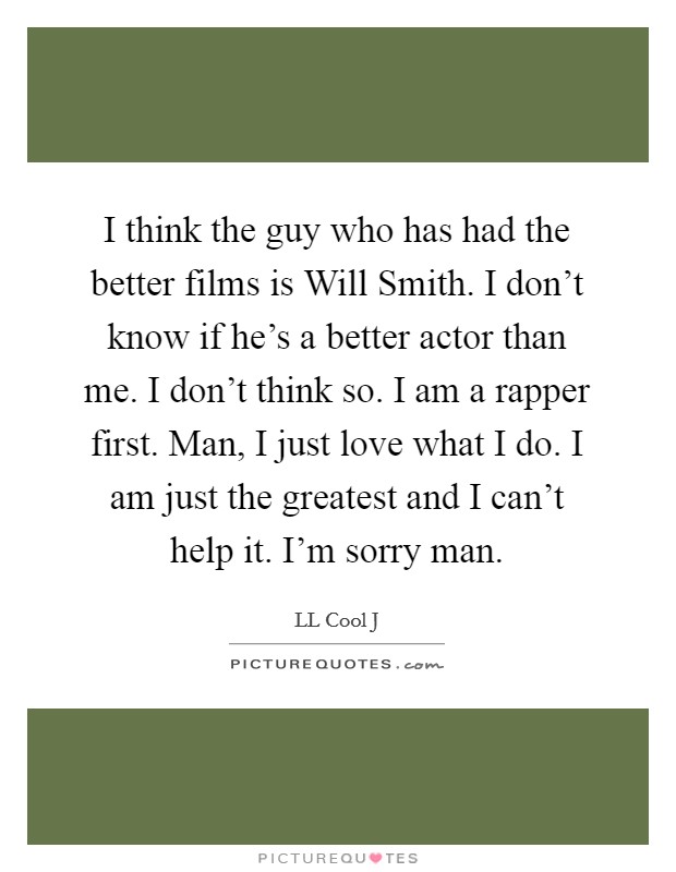 I think the guy who has had the better films is Will Smith. I don't know if he's a better actor than me. I don't think so. I am a rapper first. Man, I just love what I do. I am just the greatest and I can't help it. I'm sorry man Picture Quote #1