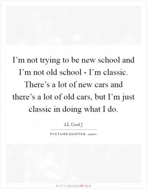 I’m not trying to be new school and I’m not old school - I’m classic. There’s a lot of new cars and there’s a lot of old cars, but I’m just classic in doing what I do Picture Quote #1