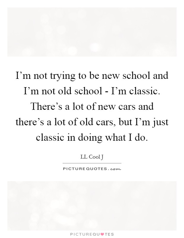 I'm not trying to be new school and I'm not old school - I'm classic. There's a lot of new cars and there's a lot of old cars, but I'm just classic in doing what I do Picture Quote #1