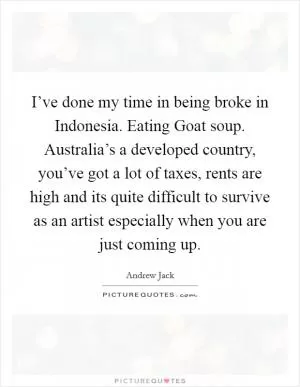 I’ve done my time in being broke in Indonesia. Eating Goat soup. Australia’s a developed country, you’ve got a lot of taxes, rents are high and its quite difficult to survive as an artist especially when you are just coming up Picture Quote #1