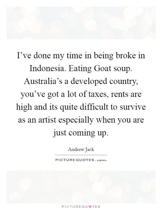 I've done my time in being broke in Indonesia. Eating Goat soup. Australia's a developed country, you've got a lot of taxes, rents are high and its quite difficult to survive as an artist especially when you are just coming up Picture Quote #1
