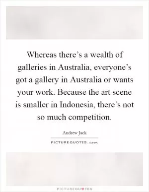 Whereas there’s a wealth of galleries in Australia, everyone’s got a gallery in Australia or wants your work. Because the art scene is smaller in Indonesia, there’s not so much competition Picture Quote #1