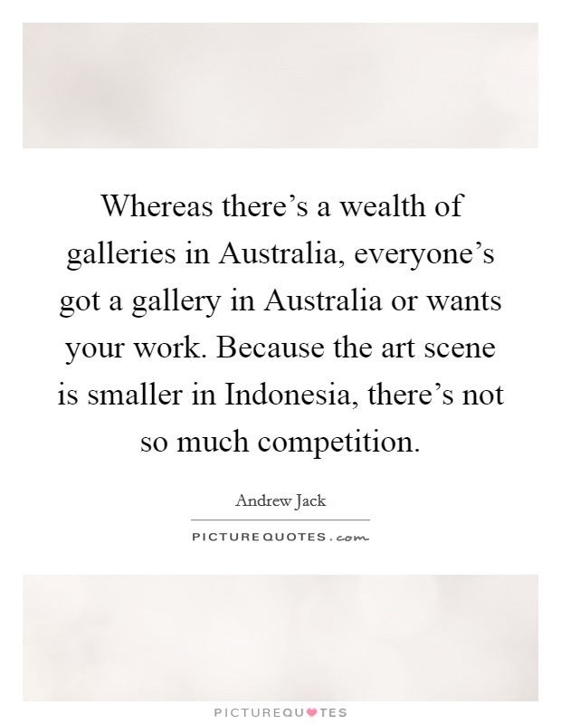 Whereas there's a wealth of galleries in Australia, everyone's got a gallery in Australia or wants your work. Because the art scene is smaller in Indonesia, there's not so much competition Picture Quote #1
